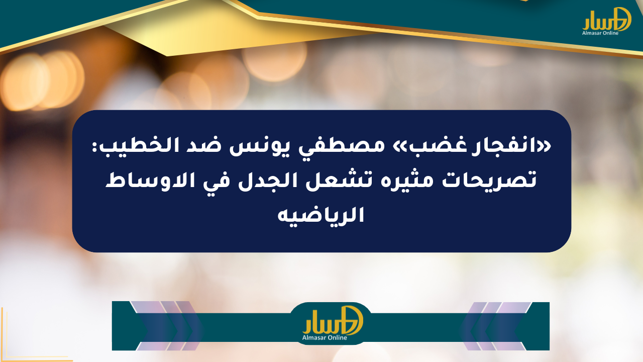 «انفجار غضب» مصطفى يونس ضد الخطيب: تصريحات مثيرة تشعل الجدل في الأوساط الرياضية